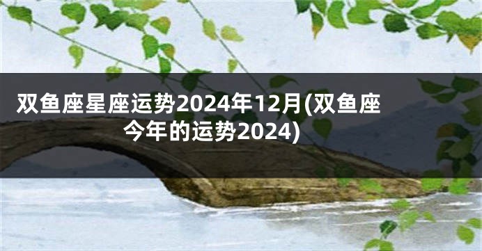 双鱼座星座运势2024年12月(双鱼座今年的运势2024)