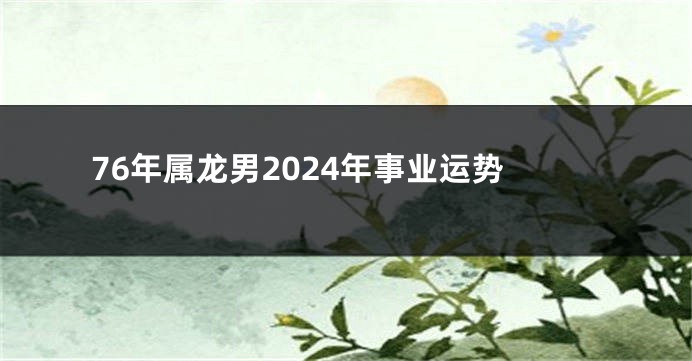 76年属龙男2024年事业运势