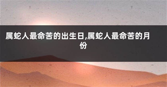 属蛇人最命苦的出生日,属蛇人最命苦的月份