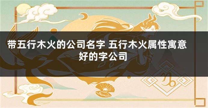 带五行木火的公司名字 五行木火属性寓意好的字公司