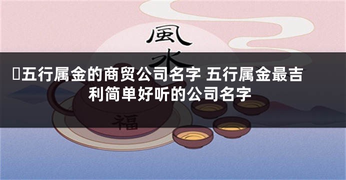 ​五行属金的商贸公司名字 五行属金最吉利简单好听的公司名字