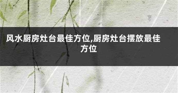 风水厨房灶台最佳方位,厨房灶台摆放最佳方位