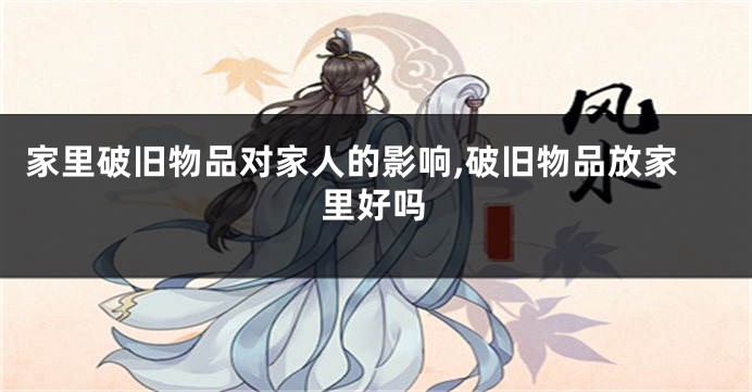 家里破旧物品对家人的影响,破旧物品放家里好吗