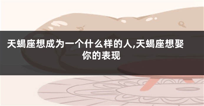 天蝎座想成为一个什么样的人,天蝎座想娶你的表现