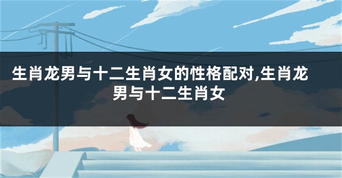 生肖龙男与十二生肖女的性格配对,生肖龙男与十二生肖女