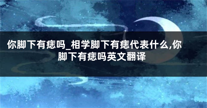你脚下有痣吗_相学脚下有痣代表什么,你脚下有痣吗英文翻译