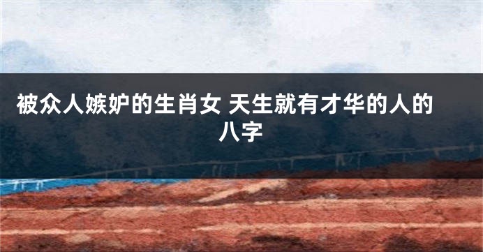 被众人嫉妒的生肖女 天生就有才华的人的八字