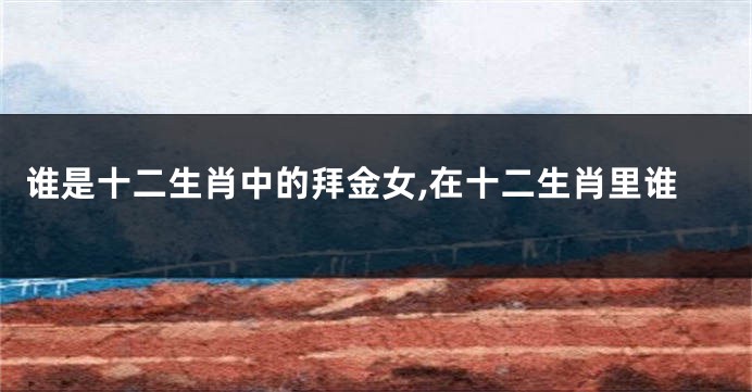 谁是十二生肖中的拜金女,在十二生肖里谁
