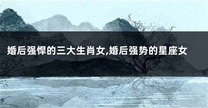 婚后强悍的三大生肖女,婚后强势的星座女