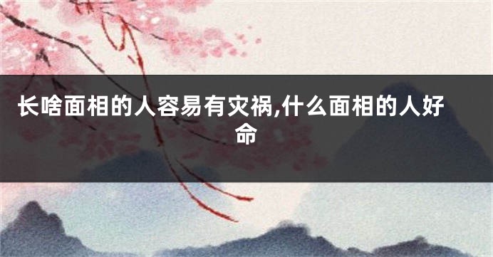 长啥面相的人容易有灾祸,什么面相的人好命