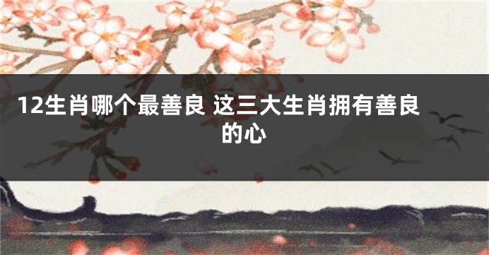 12生肖哪个最善良 这三大生肖拥有善良的心