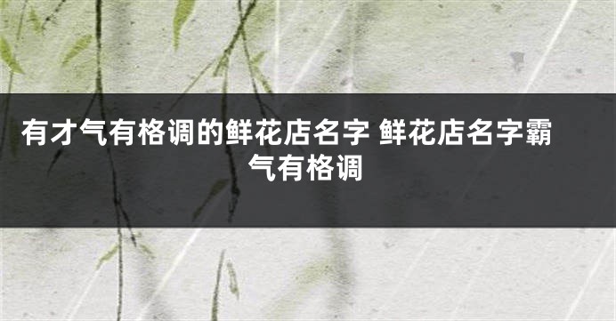 有才气有格调的鲜花店名字 鲜花店名字霸气有格调