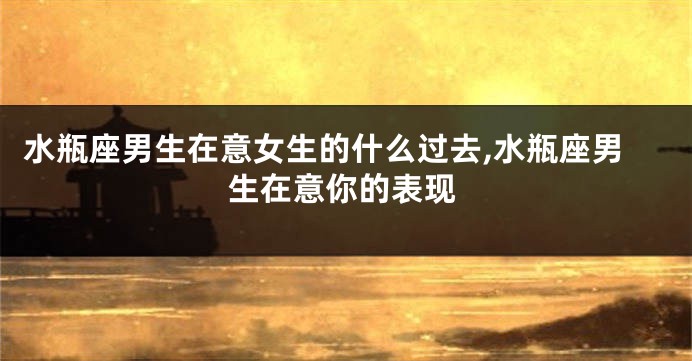 水瓶座男生在意女生的什么过去,水瓶座男生在意你的表现