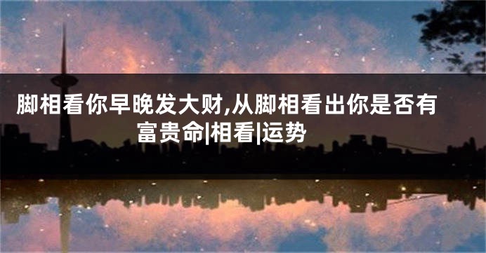脚相看你早晚发大财,从脚相看出你是否有富贵命|相看|运势
