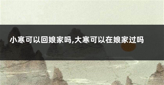 小寒可以回娘家吗,大寒可以在娘家过吗