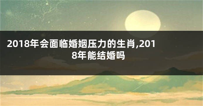 2018年会面临婚姻压力的生肖,2018年能结婚吗