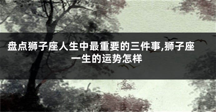 盘点狮子座人生中最重要的三件事,狮子座一生的运势怎样