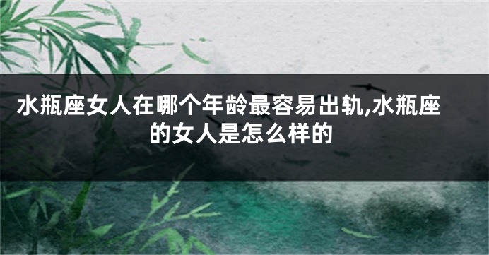 水瓶座女人在哪个年龄最容易出轨,水瓶座的女人是怎么样的