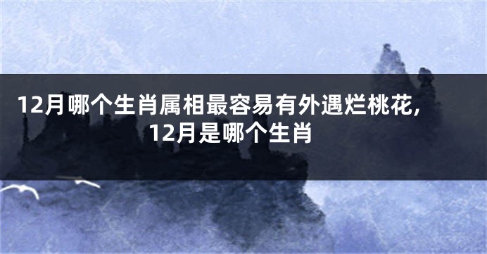 12月哪个生肖属相最容易有外遇烂桃花,12月是哪个生肖