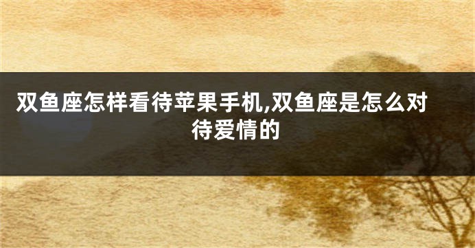 双鱼座怎样看待苹果手机,双鱼座是怎么对待爱情的