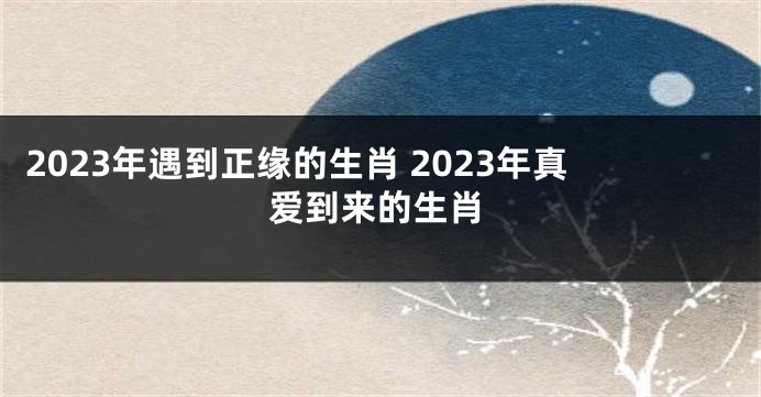 2023年遇到正缘的生肖 2023年真爱到来的生肖