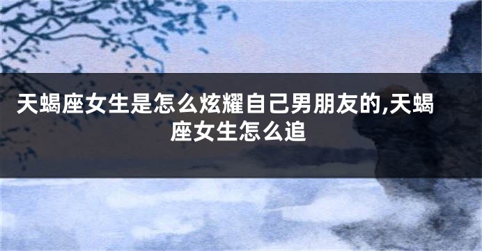 天蝎座女生是怎么炫耀自己男朋友的,天蝎座女生怎么追