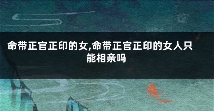 命带正官正印的女,命带正官正印的女人只能相亲吗