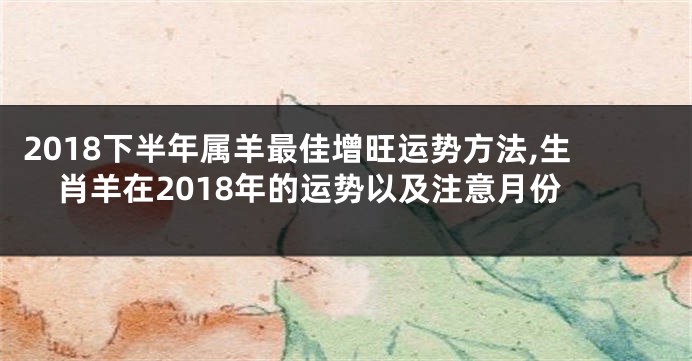 2018下半年属羊最佳增旺运势方法,生肖羊在2018年的运势以及注意月份