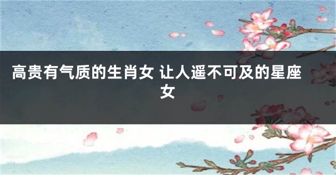 高贵有气质的生肖女 让人遥不可及的星座女