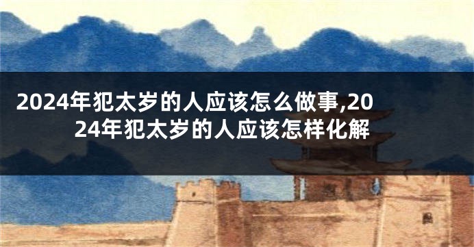 2024年犯太岁的人应该怎么做事,2024年犯太岁的人应该怎样化解