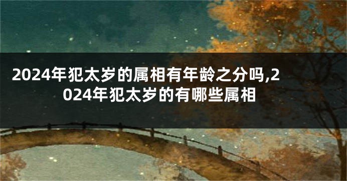 2024年犯太岁的属相有年龄之分吗,2024年犯太岁的有哪些属相