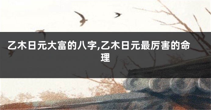 乙木日元大富的八字,乙木日元最厉害的命理
