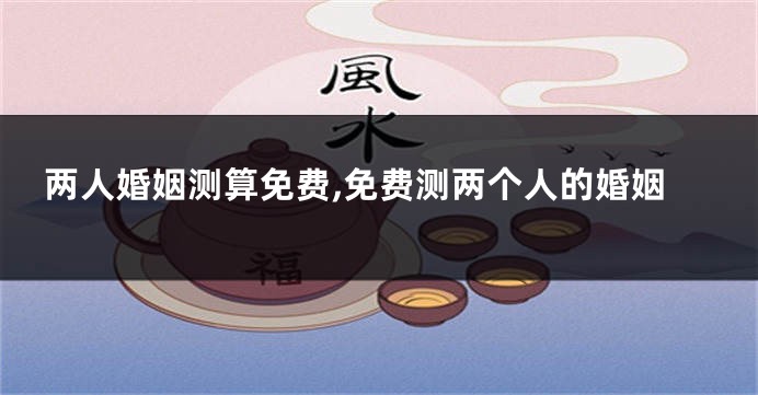 两人婚姻测算免费,免费测两个人的婚姻