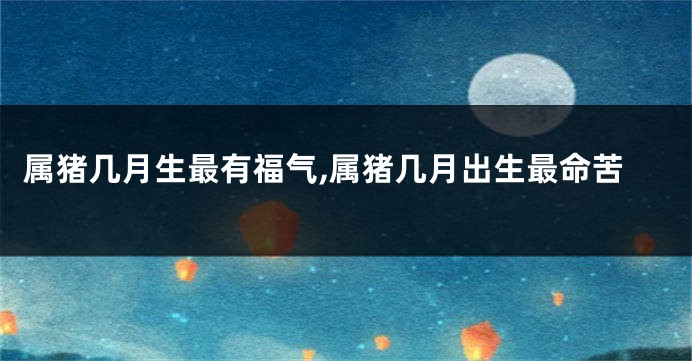 属猪几月生最有福气,属猪几月出生最命苦