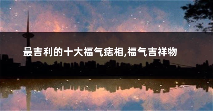 最吉利的十大福气痣相,福气吉祥物