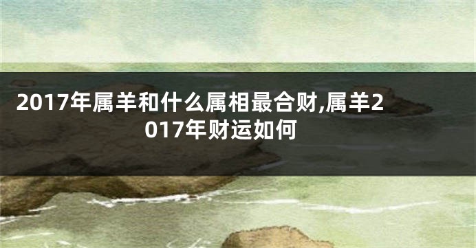 2017年属羊和什么属相最合财,属羊2017年财运如何