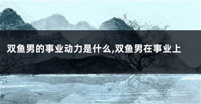 双鱼男的事业动力是什么,双鱼男在事业上