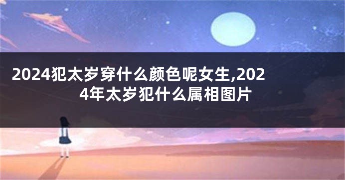 2024犯太岁穿什么颜色呢女生,2024年太岁犯什么属相图片