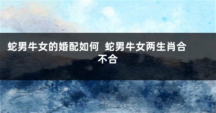 蛇男牛女的婚配如何  蛇男牛女两生肖合不合