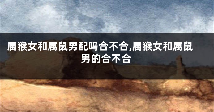 属猴女和属鼠男配吗合不合,属猴女和属鼠男的合不合