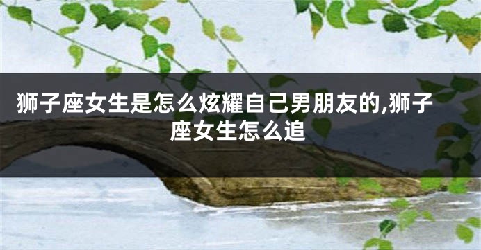 狮子座女生是怎么炫耀自己男朋友的,狮子座女生怎么追