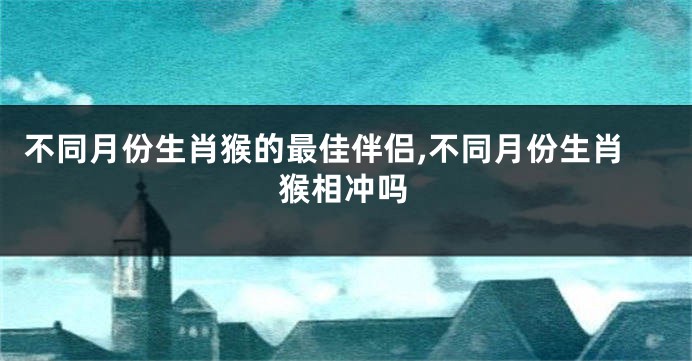 不同月份生肖猴的最佳伴侣,不同月份生肖猴相冲吗