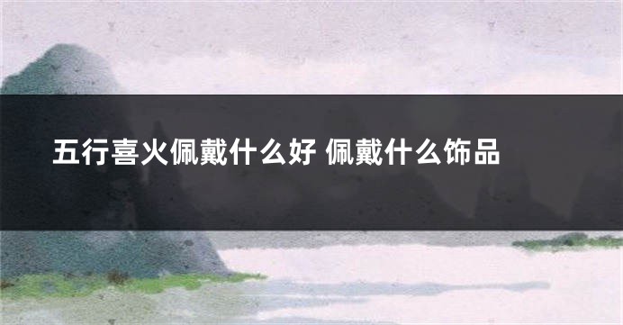 五行喜火佩戴什么好 佩戴什么饰品 