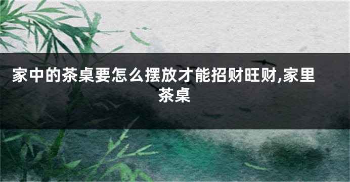 家中的茶桌要怎么摆放才能招财旺财,家里茶桌
