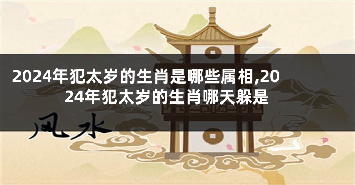 2024年犯太岁的生肖是哪些属相,2024年犯太岁的生肖哪天躲是