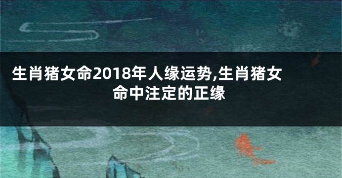 生肖猪女命2018年人缘运势,生肖猪女命中注定的正缘