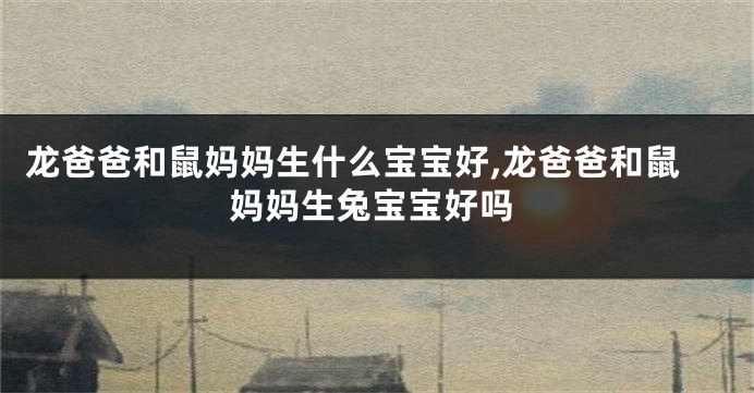 龙爸爸和鼠妈妈生什么宝宝好,龙爸爸和鼠妈妈生兔宝宝好吗