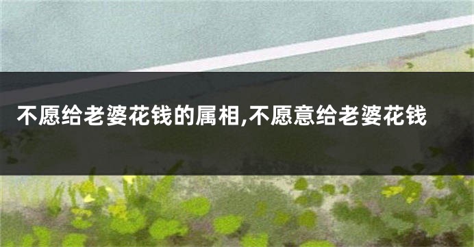 不愿给老婆花钱的属相,不愿意给老婆花钱