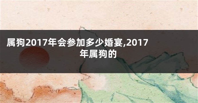属狗2017年会参加多少婚宴,2017年属狗的