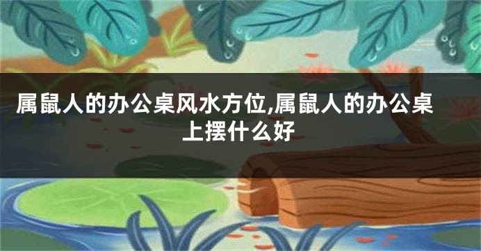 属鼠人的办公桌风水方位,属鼠人的办公桌上摆什么好